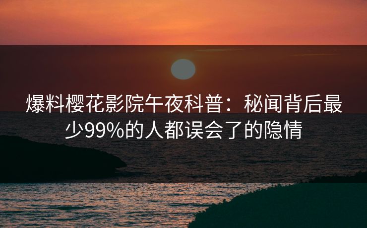 爆料樱花影院午夜科普：秘闻背后最少99%的人都误会了的隐情