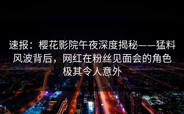 速报：樱花影院午夜深度揭秘——猛料风波背后，网红在粉丝见面会的角色极其令人意外