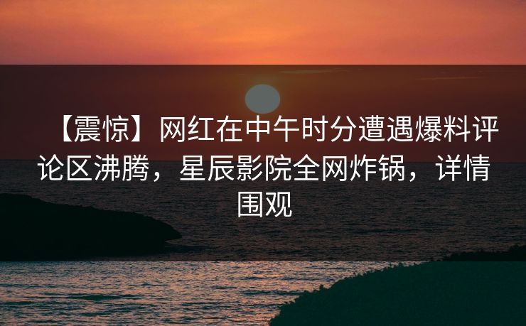 【震惊】网红在中午时分遭遇爆料评论区沸腾，星辰影院全网炸锅，详情围观