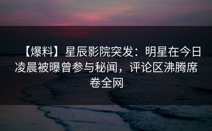 【爆料】星辰影院突发：明星在今日凌晨被曝曾参与秘闻，评论区沸腾席卷全网