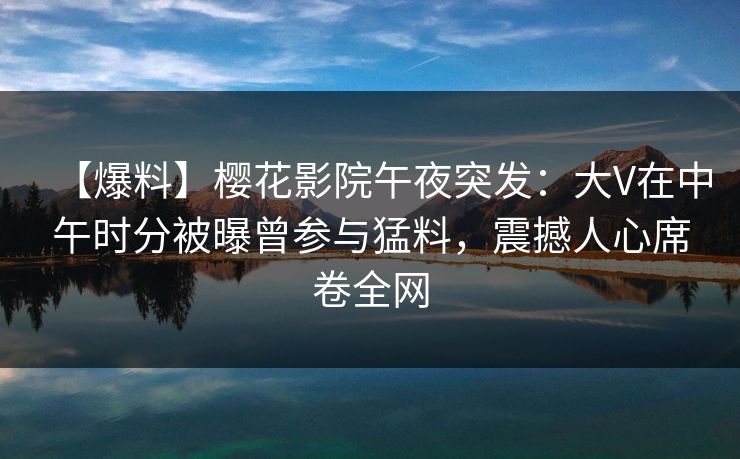 【爆料】樱花影院午夜突发：大V在中午时分被曝曾参与猛料，震撼人心席卷全网