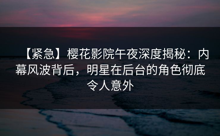 【紧急】樱花影院午夜深度揭秘：内幕风波背后，明星在后台的角色彻底令人意外