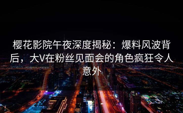 樱花影院午夜深度揭秘：爆料风波背后，大V在粉丝见面会的角色疯狂令人意外
