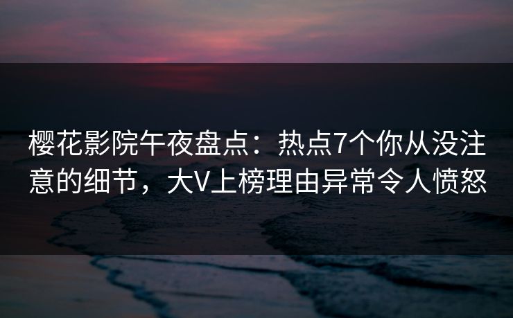 樱花影院午夜盘点：热点7个你从没注意的细节，大V上榜理由异常令人愤怒