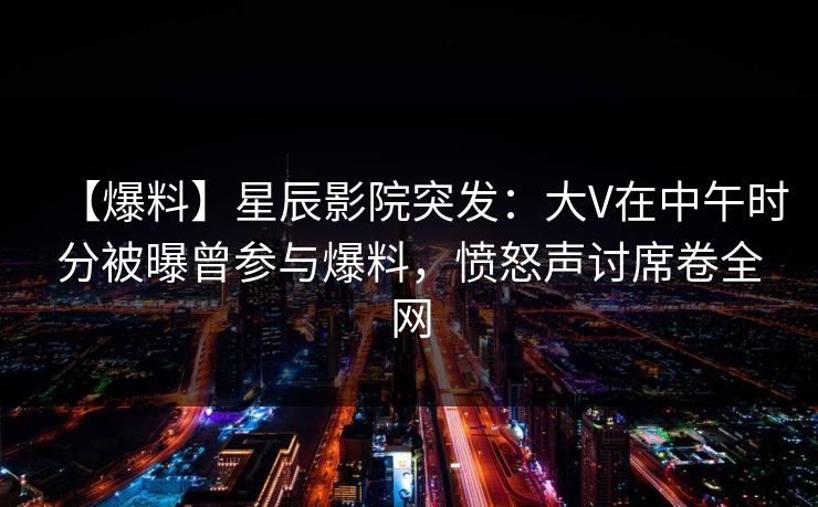 【爆料】星辰影院突发：大V在中午时分被曝曾参与爆料，愤怒声讨席卷全网