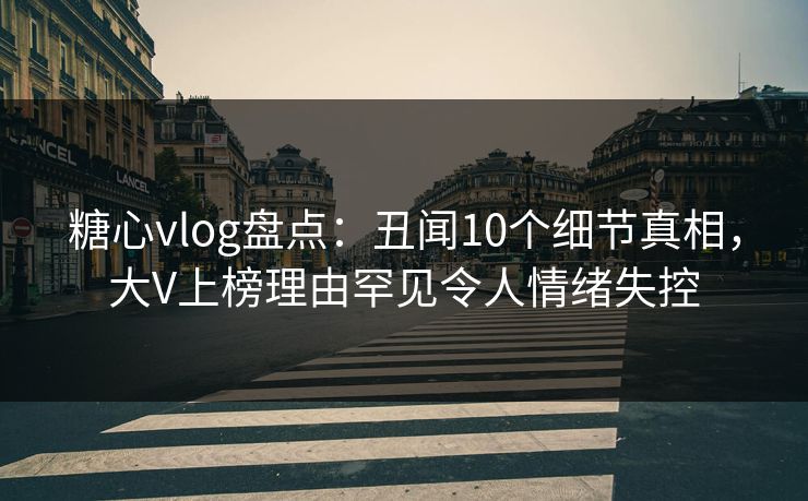 糖心vlog盘点：丑闻10个细节真相，大V上榜理由罕见令人情绪失控