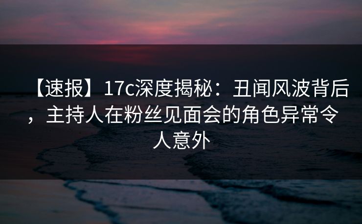 【速报】17c深度揭秘:丑闻风波背后,主持人在粉丝见面会的角色异常令人意外 【速报】17c深度揭秘:丑闻风波背后,主持人在粉丝见面会的角色异常令人意外