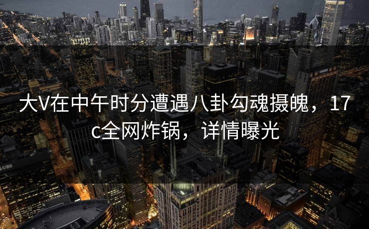 大V在中午时分遭遇八卦勾魂摄魄，17c全网炸锅，详情曝光