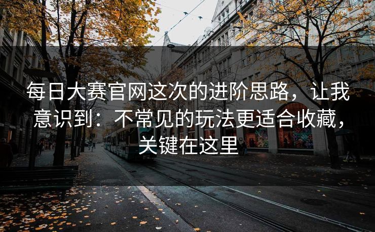 每日大赛官网这次的进阶思路，让我意识到：不常见的玩法更适合收藏，关键在这里