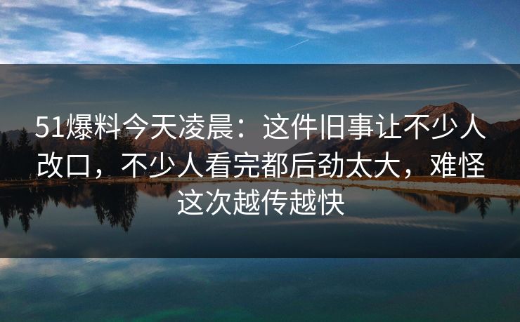 51爆料今天凌晨：这件旧事让不少人改口，不少人看完都后劲太大，难怪这次越传越快