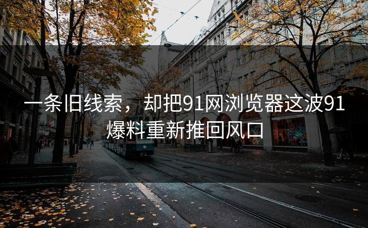 一条旧线索，却把91网浏览器这波91爆料重新推回风口