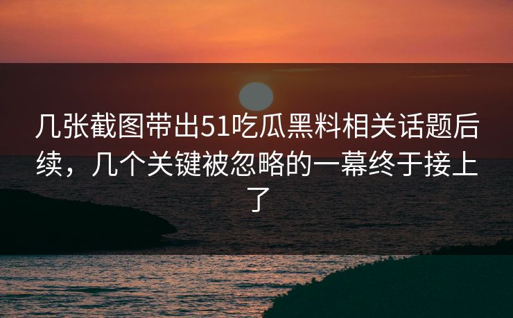 几张截图带出51吃瓜黑料相关话题后续，几个关键被忽略的一幕终于接上了
