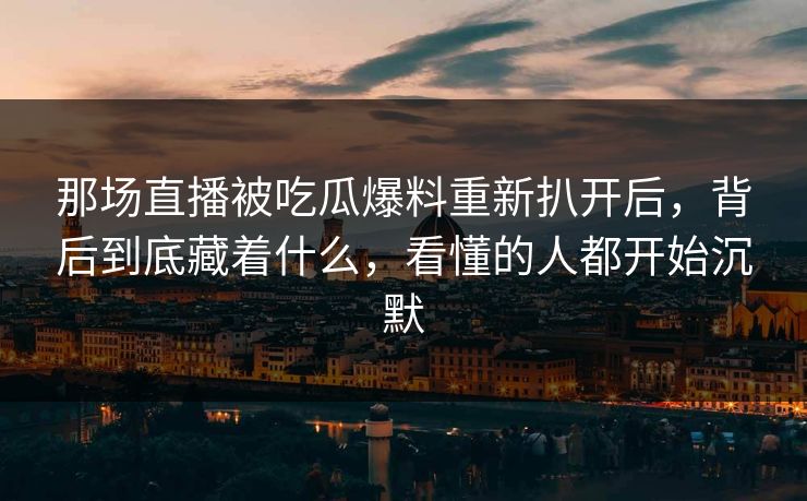 那场直播被吃瓜爆料重新扒开后，背后到底藏着什么，看懂的人都开始沉默
