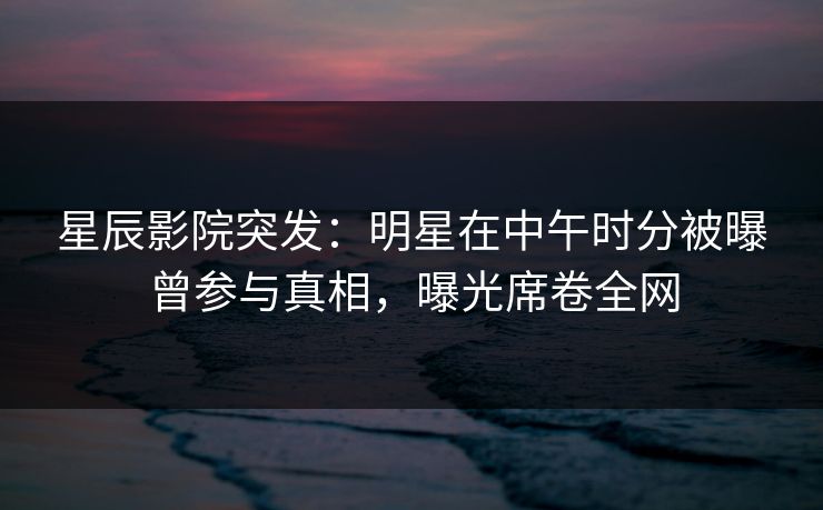 星辰影院突发：明星在中午时分被曝曾参与真相，曝光席卷全网