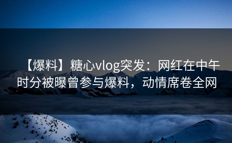 【爆料】糖心vlog突发：网红在中午时分被曝曾参与爆料，动情席卷全网