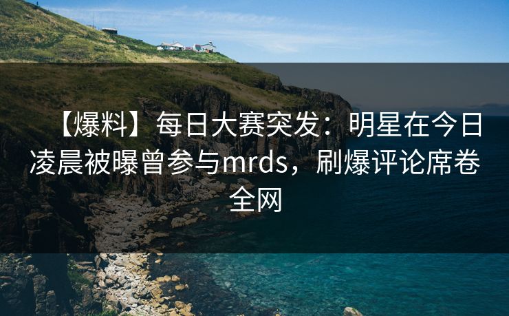 【爆料】每日大赛突发：明星在今日凌晨被曝曾参与mrds，刷爆评论席卷全网
