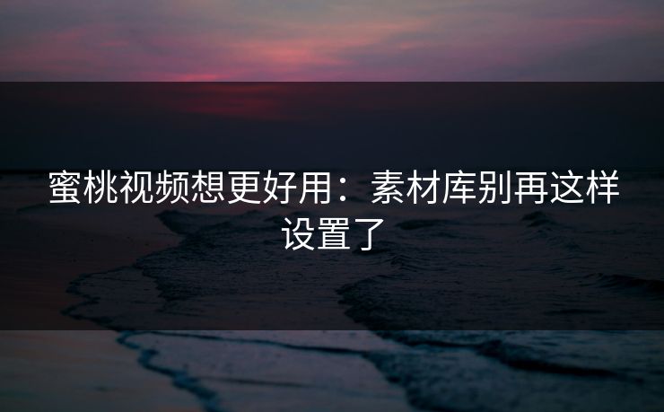 蜜桃视频想更好用：素材库别再这样设置了