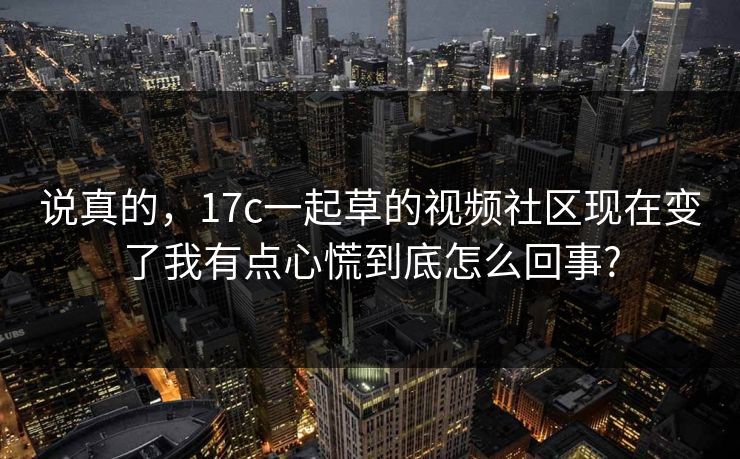 说真的,17c一起草的视频社区现在变了我有点心慌到底怎么回事? 说真的,17c一起草的视频社区现在变了我有点心慌到底怎么回事?